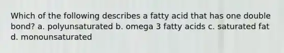 Which of the following describes a fatty acid that has one double bond? a. polyunsaturated b. omega 3 fatty acids c. saturated fat d. monounsaturated