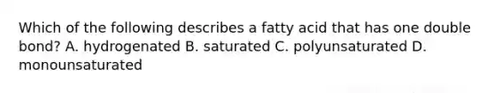 Which of the following describes a fatty acid that has one double bond? A. hydrogenated B. saturated C. polyunsaturated D. monounsaturated