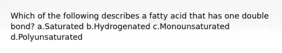 Which of the following describes a fatty acid that has one double bond? a.Saturated b.Hydrogenated c.Monounsaturated d.Polyunsaturated