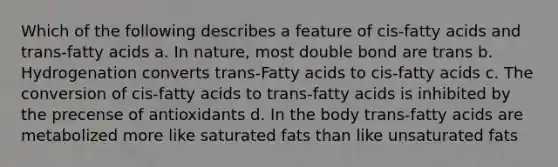 Which of the following describes a feature of cis-fatty acids and trans-fatty acids a. In nature, most double bond are trans b. Hydrogenation converts trans-Fatty acids to cis-fatty acids c. The conversion of cis-fatty acids to trans-fatty acids is inhibited by the precense of antioxidants d. In the body trans-fatty acids are metabolized more like saturated fats than like unsaturated fats