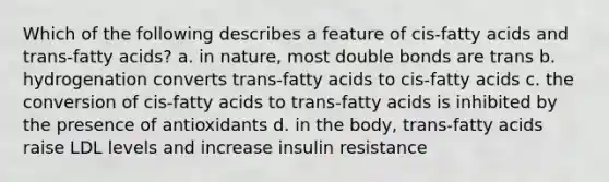 Which of the following describes a feature of cis-fatty acids and trans-fatty acids? a. in nature, most double bonds are trans b. hydrogenation converts trans-fatty acids to cis-fatty acids c. the conversion of cis-fatty acids to trans-fatty acids is inhibited by the presence of antioxidants d. in the body, trans-fatty acids raise LDL levels and increase insulin resistance