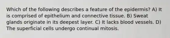 Which of the following describes a feature of the epidermis? A) It is comprised of epithelium and connective tissue. B) Sweat glands originate in its deepest layer. C) It lacks blood vessels. D) The superficial cells undergo continual mitosis.