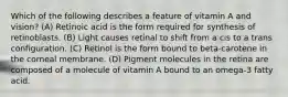 Which of the following describes a feature of vitamin A and vision? (A) Retinoic acid is the form required for synthesis of retinoblasts. (B) Light causes retinal to shift from a cis to a trans configuration. (C) Retinol is the form bound to beta-carotene in the corneal membrane. (D) Pigment molecules in the retina are composed of a molecule of vitamin A bound to an omega-3 fatty acid.