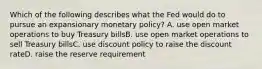 Which of the following describes what the Fed would do to pursue an expansionary monetary policy? A. use open market operations to buy Treasury billsB. use open market operations to sell Treasury billsC. use discount policy to raise the discount rateD. raise the reserve requirement