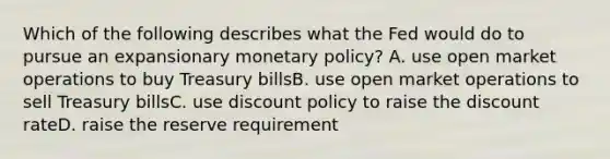 Which of the following describes what the Fed would do to pursue an expansionary monetary policy? A. use open market operations to buy Treasury billsB. use open market operations to sell Treasury billsC. use discount policy to raise the discount rateD. raise the reserve requirement