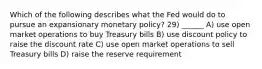 Which of the following describes what the Fed would do to pursue an expansionary monetary policy? 29) ______ A) use open market operations to buy Treasury bills B) use discount policy to raise the discount rate C) use open market operations to sell Treasury bills D) raise the reserve requirement