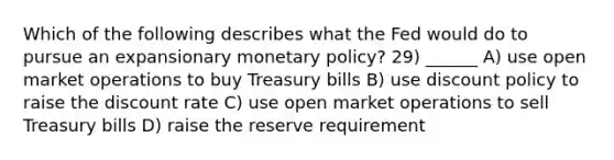 Which of the following describes what the Fed would do to pursue an expansionary monetary policy? 29) ______ A) use open market operations to buy Treasury bills B) use discount policy to raise the discount rate C) use open market operations to sell Treasury bills D) raise the reserve requirement