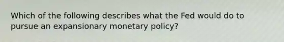 Which of the following describes what the Fed would do to pursue an expansionary monetary policy?