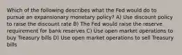 Which of the following describes what the Fed would do to pursue an expansionary monetary policy? A) Use discount policy to raise the discount rate B) The Fed would raise the reserve requirement for bank reserves C) Use open market operations to buy Treasury bills D) Use open market operations to sell Treasury bills