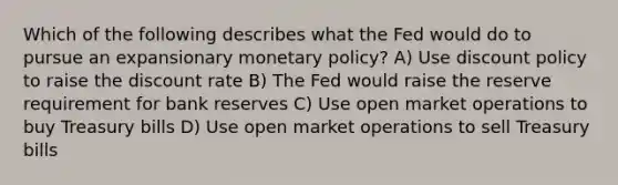 Which of the following describes what the Fed would do to pursue an expansionary <a href='https://www.questionai.com/knowledge/kEE0G7Llsx-monetary-policy' class='anchor-knowledge'>monetary policy</a>? A) Use discount policy to raise the discount rate B) The Fed would raise the reserve requirement for bank reserves C) Use open market operations to buy Treasury bills D) Use open market operations to sell Treasury bills