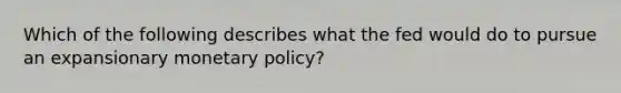 Which of the following describes what the fed would do to pursue an expansionary monetary policy?