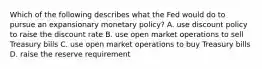 Which of the following describes what the Fed would do to pursue an expansionary monetary​ policy? A. use discount policy to raise the discount rate B. use open market operations to sell Treasury bills C. use open market operations to buy Treasury bills D. raise the reserve requirement