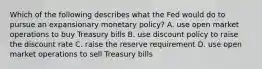 Which of the following describes what the Fed would do to pursue an expansionary monetary​ policy? A. use open market operations to buy Treasury bills B. use discount policy to raise the discount rate C. raise the reserve requirement D. use open market operations to sell Treasury bills