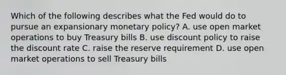 Which of the following describes what the Fed would do to pursue an expansionary monetary​ policy? A. use open market operations to buy Treasury bills B. use discount policy to raise the discount rate C. raise the reserve requirement D. use open market operations to sell Treasury bills