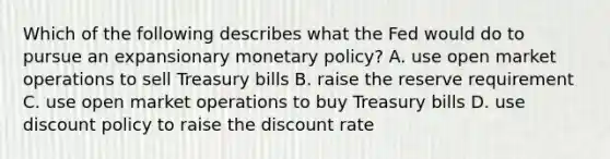 Which of the following describes what the Fed would do to pursue an expansionary monetary policy? A. use open market operations to sell Treasury bills B. raise the reserve requirement C. use open market operations to buy Treasury bills D. use discount policy to raise the discount rate