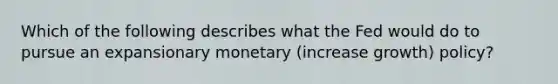 Which of the following describes what the Fed would do to pursue an expansionary monetary (increase growth) policy?