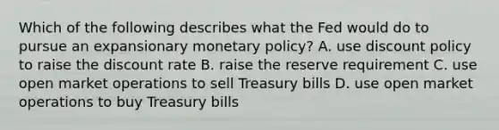 Which of the following describes what the Fed would do to pursue an expansionary monetary​ policy? A. use discount policy to raise the discount rate B. raise the reserve requirement C. use open market operations to sell Treasury bills D. use open market operations to buy Treasury bills