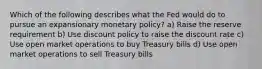 Which of the following describes what the Fed would do to pursue an expansionary monetary policy? a) Raise the reserve requirement b) Use discount policy to raise the discount rate c) Use open market operations to buy Treasury bills d) Use open market operations to sell Treasury bills