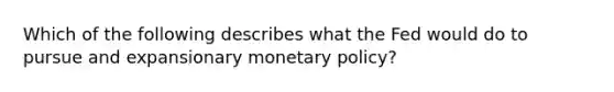 Which of the following describes what the Fed would do to pursue and expansionary <a href='https://www.questionai.com/knowledge/kEE0G7Llsx-monetary-policy' class='anchor-knowledge'>monetary policy</a>?