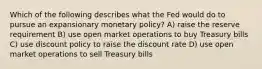 Which of the following describes what the Fed would do to pursue an expansionary monetary policy? A) raise the reserve requirement B) use open market operations to buy Treasury bills C) use discount policy to raise the discount rate D) use open market operations to sell Treasury bills