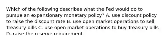 Which of the following describes what the Fed would do to pursue an expansionary <a href='https://www.questionai.com/knowledge/kEE0G7Llsx-monetary-policy' class='anchor-knowledge'>monetary policy</a>? A. use discount policy to raise the discount rate B. use open market operations to sell Treasury bills C. use open market operations to buy Treasury bills D. raise the reserve requirement