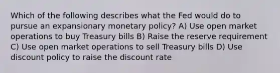 Which of the following describes what the Fed would do to pursue an expansionary monetary policy? A) Use open market operations to buy Treasury bills B) Raise the reserve requirement C) Use open market operations to sell Treasury bills D) Use discount policy to raise the discount rate