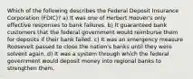 Which of the following describes the Federal Deposit Insurance Corporation (FDIC)? a) It was one of Herbert Hoover's only effective responses to bank failures. b) It guaranteed bank customers that the federal government would reimburse them for deposits if their bank failed. c) It was an emergency measure Roosevelt passed to close the nation's banks until they were solvent again. d) It was a system through which the federal government would deposit money into regional banks to strengthen them.