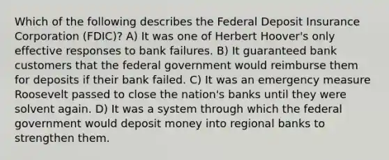 Which of the following describes the Federal Deposit Insurance Corporation (FDIC)? A) It was one of Herbert Hoover's only effective responses to bank failures. B) It guaranteed bank customers that the federal government would reimburse them for deposits if their bank failed. C) It was an emergency measure Roosevelt passed to close the nation's banks until they were solvent again. D) It was a system through which the federal government would deposit money into regional banks to strengthen them.