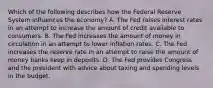 Which of the following describes how the Federal Reserve System influences the economy? A. The Fed raises interest rates in an attempt to increase the amount of credit available to consumers. B. The Fed increases the amount of money in circulation in an attempt to lower inflation rates. C. The Fed increases the reserve rate in an attempt to raise the amount of money banks keep in deposits. D. The Fed provides Congress and the president with advice about taxing and spending levels in the budget.