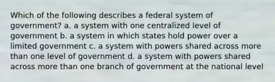 Which of the following describes a federal system of government? a. a system with one centralized level of government b. a system in which states hold power over a limited government c. a system with powers shared across more than one level of government d. a system with powers shared across more than one branch of government at the national level