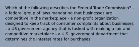 Which of the following describes the Federal Trade Commission? - a federal group of laws mandating that businesses are competitive in the marketplace - a non-profit organization designed to keep track of consumer complaints about businesses - a US government agency that is tasked with making a fair and competitive marketplace - a U.S. government department that determines the interest rates for purchases