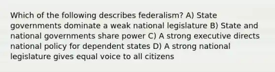 Which of the following describes federalism? A) State governments dominate a weak national legislature B) State and national governments share power C) A strong executive directs national policy for dependent states D) A strong national legislature gives equal voice to all citizens