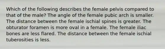 Which of the following describes the female pelvis compared to that of the male? The angle of the female pubic arch is smaller. The distance between the female ischial spines is greater. The obturator foramen is more oval in a female. The female iliac bones are less flared. The distance between the female ischial tuberosities is less.