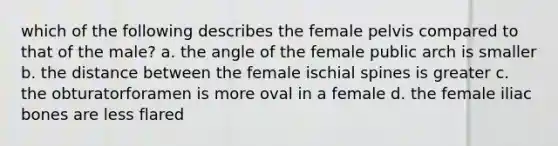 which of the following describes the female pelvis compared to that of the male? a. the angle of the female public arch is smaller b. the distance between the female ischial spines is greater c. the obturatorforamen is more oval in a female d. the female iliac bones are less flared