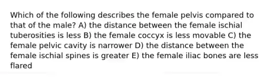 Which of the following describes the female pelvis compared to that of the male? A) the distance between the female ischial tuberosities is less B) the female coccyx is less movable C) the female pelvic cavity is narrower D) the distance between the female ischial spines is greater E) the female iliac bones are less flared