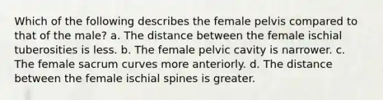 Which of the following describes the female pelvis compared to that of the male? a. The distance between the female ischial tuberosities is less. b. The female pelvic cavity is narrower. c. The female sacrum curves more anteriorly. d. The distance between the female ischial spines is greater.