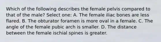 Which of the following describes the female pelvis compared to that of the male? Select one: A. The female iliac bones are less flared. B. The obturator foramen is more oval in a female. C. The angle of the female pubic arch is smaller. D. The distance between the female ischial spines is greater.