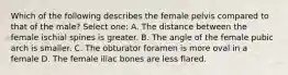 Which of the following describes the female pelvis compared to that of the male? Select one: A. The distance between the female ischial spines is greater. B. The angle of the female pubic arch is smaller. C. The obturator foramen is more oval in a female D. The female iliac bones are less flared.