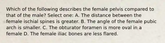 Which of the following describes the female pelvis compared to that of the male? Select one: A. The distance between the female ischial spines is greater. B. The angle of the female pubic arch is smaller. C. The obturator foramen is more oval in a female D. The female iliac bones are less flared.