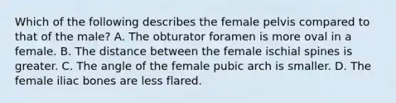 Which of the following describes the female pelvis compared to that of the male? A. The obturator foramen is more oval in a female. B. The distance between the female ischial spines is greater. C. The angle of the female pubic arch is smaller. D. The female iliac bones are less flared.