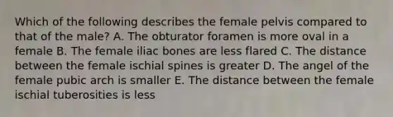 Which of the following describes the female pelvis compared to that of the male? A. The obturator foramen is more oval in a female B. The female iliac bones are less flared C. The distance between the female ischial spines is greater D. The angel of the female pubic arch is smaller E. The distance between the female ischial tuberosities is less