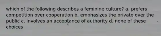 which of the following describes a feminine culture? a. prefers competition over cooperation b. emphasizes the private over the public c. involves an acceptance of authority d. none of these choices