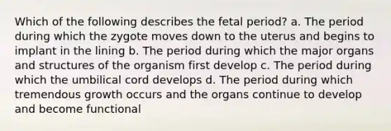 Which of the following describes the fetal period? a. The period during which the zygote moves down to the uterus and begins to implant in the lining b. The period during which the major organs and structures of the organism first develop c. The period during which the umbilical cord develops d. The period during which tremendous growth occurs and the organs continue to develop and become functional