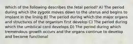 Which of the following describes the fetal period? A) The period during which the zygote moves down to the uterus and begins to implant in the lining B) The period during which the major organs and structures of the organism first develop C) The period during which the umbilical cord develops D) The period during which tremendous growth occurs and the organs continue to develop and become functional