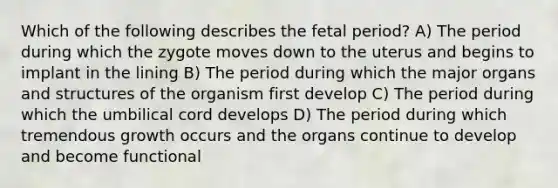 Which of the following describes the fetal period? A) The period during which the zygote moves down to the uterus and begins to implant in the lining B) The period during which the major organs and structures of the organism first develop C) The period during which the umbilical cord develops D) The period during which tremendous growth occurs and the organs continue to develop and become functional