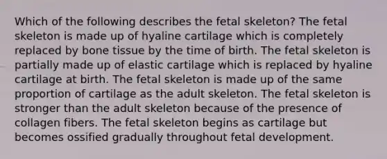 Which of the following describes the fetal skeleton? The fetal skeleton is made up of hyaline cartilage which is completely replaced by bone tissue by the time of birth. The fetal skeleton is partially made up of elastic cartilage which is replaced by hyaline cartilage at birth. The fetal skeleton is made up of the same proportion of cartilage as the adult skeleton. The fetal skeleton is stronger than the adult skeleton because of the presence of collagen fibers. The fetal skeleton begins as cartilage but becomes ossified gradually throughout fetal development.