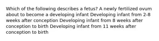 Which of the following describes a fetus? A newly fertilized ovum about to become a developing infant Developing infant from 2-8 weeks after conception Developing infant from 8 weeks after conception to birth Developing infant from 11 weeks after conception to birth