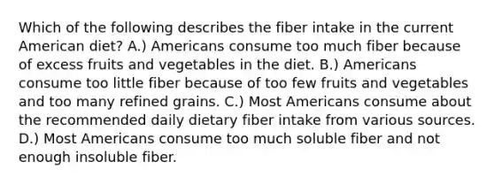 Which of the following describes the fiber intake in the current American diet? A.) Americans consume too much fiber because of excess fruits and vegetables in the diet. B.) Americans consume too little fiber because of too few fruits and vegetables and too many refined grains. C.) Most Americans consume about the recommended daily dietary fiber intake from various sources. D.) Most Americans consume too much soluble fiber and not enough insoluble fiber.