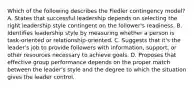 Which of the following describes the Fiedler contingency model? A. States that successful leadership depends on selecting the right leadership style contingent on the follower's readiness. B. Identifies leadership style by measuring whether a person is task-oriented or relationship-oriented. C. Suggests that it's the leader's job to provide followers with information, support, or other resources necessary to achieve goals. D. Proposes that effective group performance depends on the proper match between the leader's style and the degree to which the situation gives the leader control.