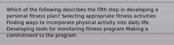 Which of the following describes the fifth step in developing a personal fitness plan? Selecting appropriate fitness activities Finding ways to incorporate physical activity into daily life Developing tools for monitoring fitness program Making a commitment to the program